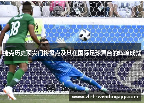 捷克历史顶尖门将盘点及其在国际足球舞台的辉煌成就