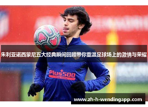 朱利亚诺西蒙尼五大经典瞬间回顾带你重温足球场上的激情与荣耀