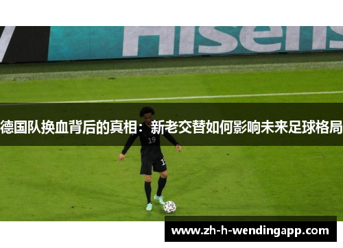德国队换血背后的真相：新老交替如何影响未来足球格局