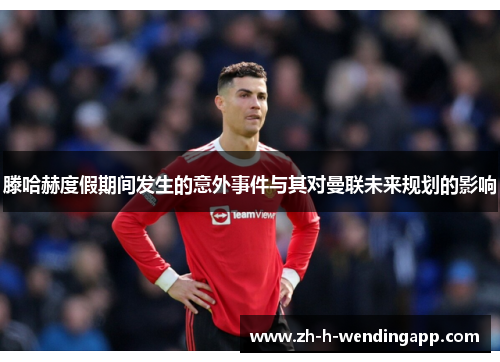 滕哈赫度假期间发生的意外事件与其对曼联未来规划的影响