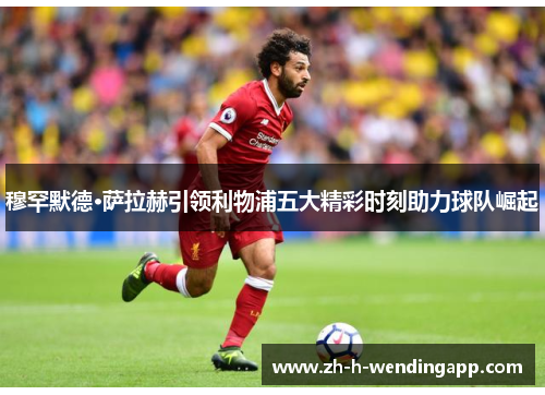 穆罕默德·萨拉赫引领利物浦五大精彩时刻助力球队崛起