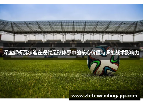 深度解析瓦尔迪在现代足球体系中的核心价值与多维战术影响力