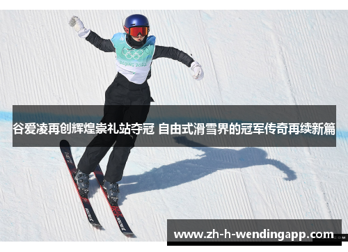 谷爱凌再创辉煌崇礼站夺冠 自由式滑雪界的冠军传奇再续新篇