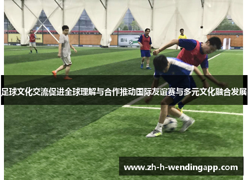足球文化交流促进全球理解与合作推动国际友谊赛与多元文化融合发展
