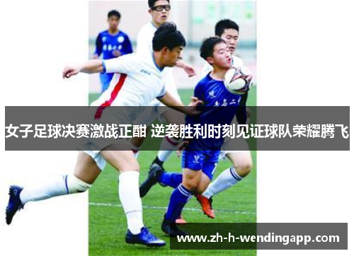 女子足球决赛激战正酣 逆袭胜利时刻见证球队荣耀腾飞