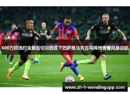 600万欧违约金触发切尔西签下巴萨星马克吉乌锋线青春风暴启航